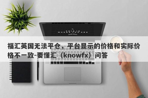 福汇英国无法平仓，平台显示的价格和实际价格不一致-要懂汇（knowfx）问答