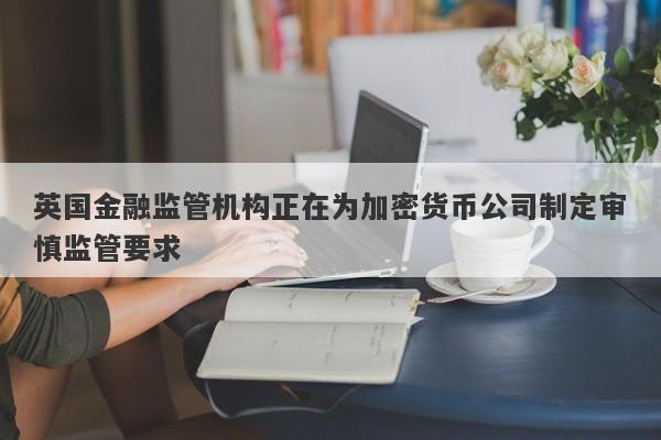 英国金融监管机构正在为加密货币公司制定审慎监管要求