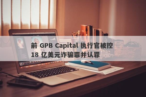 前 GPB Capital 执行官被控 18 亿美元诈骗罪并认罪