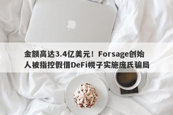 金额高达3.4亿美元！Forsage创始人被指控假借DeFi幌子实施庞氏骗局