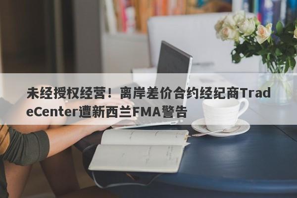 未经授权经营！离岸差价合约经纪商TradeCenter遭新西兰FMA警告