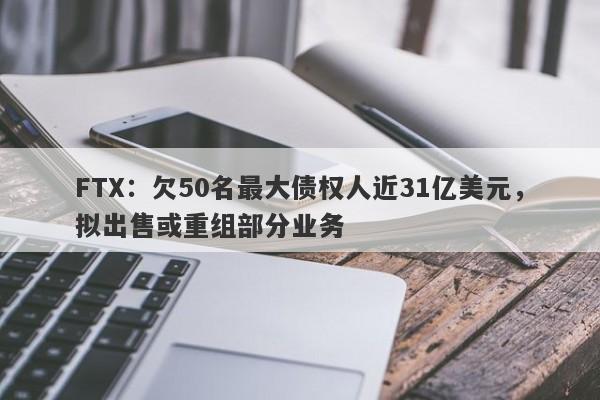 FTX：欠50名最大债权人近31亿美元，拟出售或重组部分业务