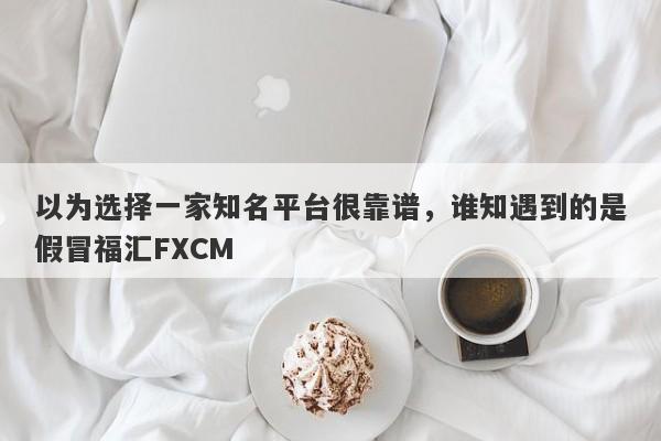 以为选择一家知名平台很靠谱，谁知遇到的是假冒福汇FXCM