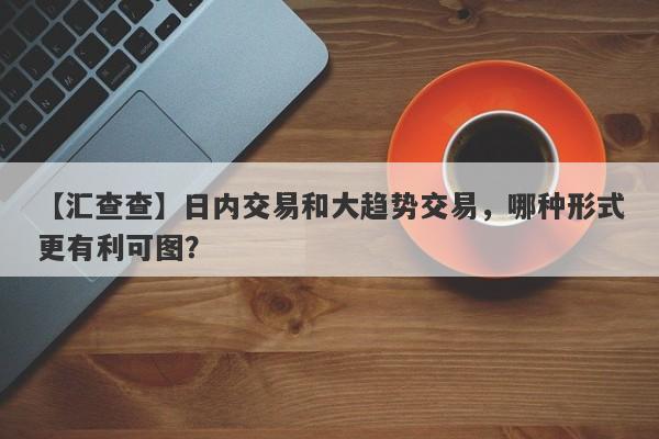 【汇查查】日内交易和大趋势交易，哪种形式更有利可图？