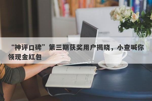 “神评口碑”第三期获奖用户揭晓，小查喊你领现金红包