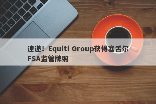 速递！Equiti Group获得塞舌尔FSA监管牌照