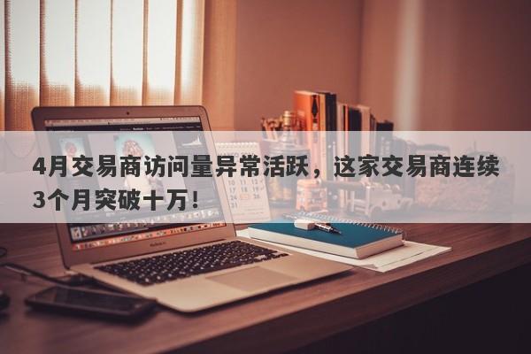 4月交易商访问量异常活跃，这家交易商连续3个月突破十万！