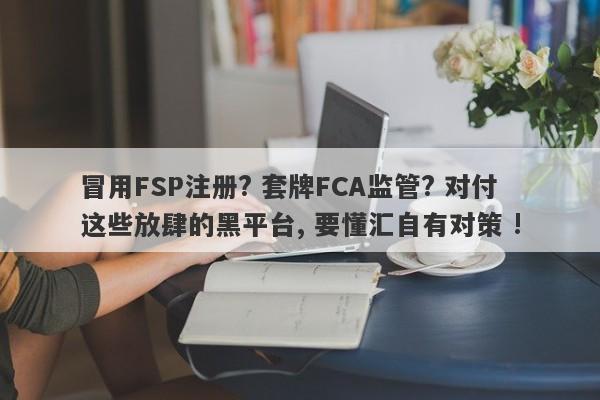 冒用FSP注册? 套牌FCA监管? 对付这些放肆的黑平台, 要懂汇自有对策 !