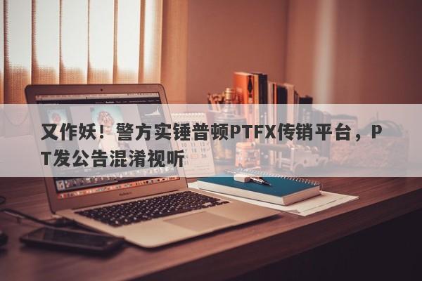 又作妖！警方实锤普顿PTFX传销平台，PT发公告混淆视听