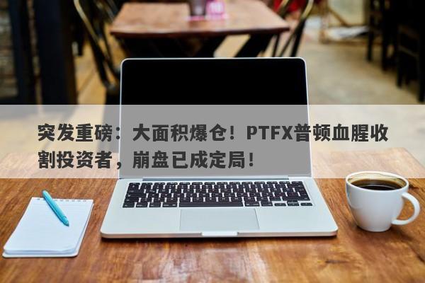 突发重磅：大面积爆仓！PTFX普顿血腥收割投资者，崩盘已成定局！