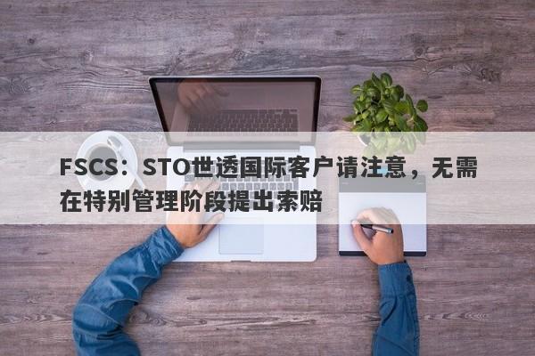 FSCS：STO世透国际客户请注意，无需在特别管理阶段提出索赔