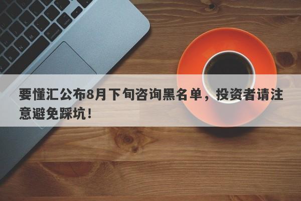 要懂汇公布8月下旬咨询黑名单，投资者请注意避免踩坑！