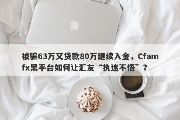 被骗63万又贷款80万继续入金，Cfamfx黑平台如何让汇友“执迷不悟”？