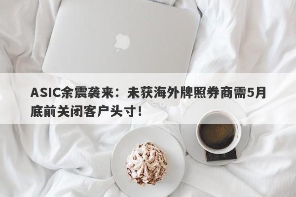 ASIC余震袭来：未获海外牌照券商需5月底前关闭客户头寸！