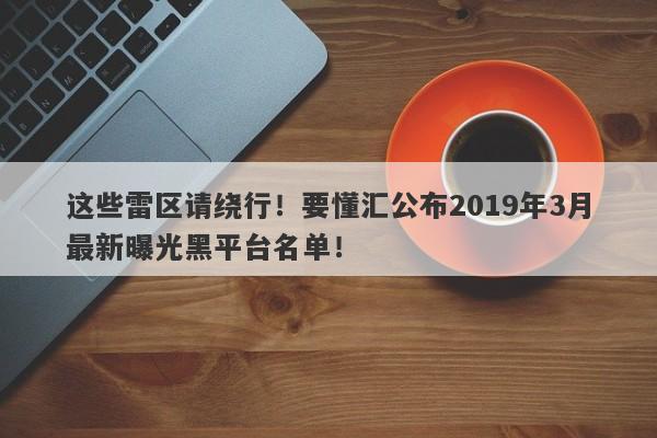 这些雷区请绕行！要懂汇公布2019年3月最新曝光黑平台名单！