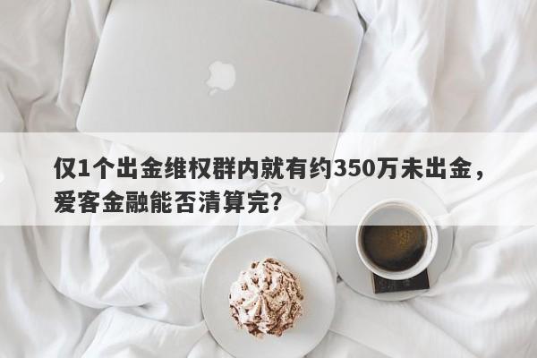 仅1个出金维权群内就有约350万未出金，爱客金融能否清算完？