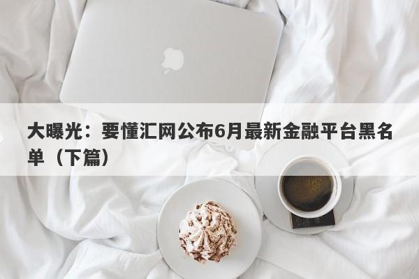 大曝光：要懂汇网公布6月最新金融平台黑名单（下篇）