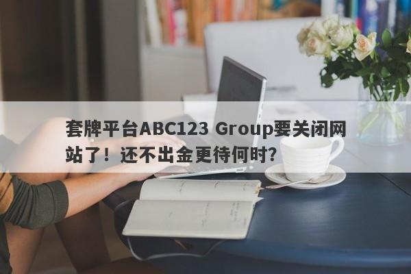 套牌平台ABC123 Group要关闭网站了！还不出金更待何时？