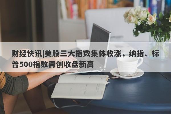 财经快讯|美股三大指数集体收涨，纳指、标普500指数再创收盘新高