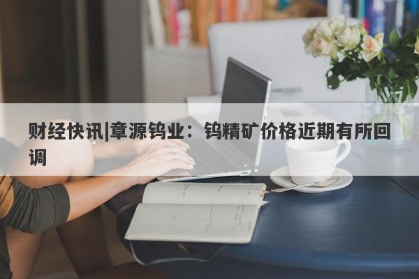 财经快讯|章源钨业：钨精矿价格近期有所回调