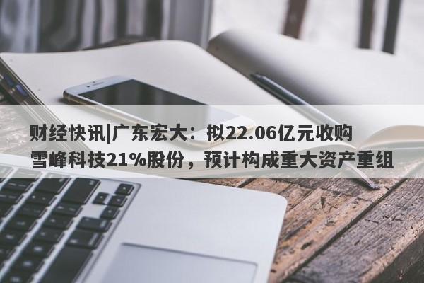 财经快讯|广东宏大：拟22.06亿元收购雪峰科技21%股份，预计构成重大资产重组