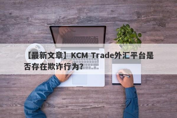 【最新文章】KCM Trade外汇平台是否存在欺诈行为？
