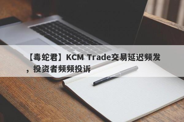 【毒蛇君】KCM Trade交易延迟频发，投资者频频投诉
