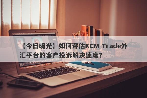 【今日曝光】如何评估KCM Trade外汇平台的客户投诉解决速度？
