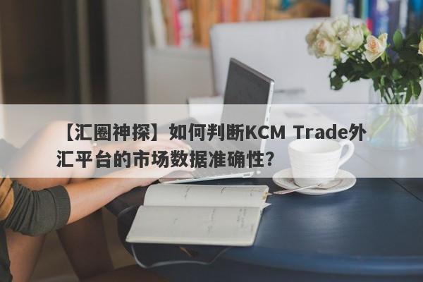 【汇圈神探】如何判断KCM Trade外汇平台的市场数据准确性？
