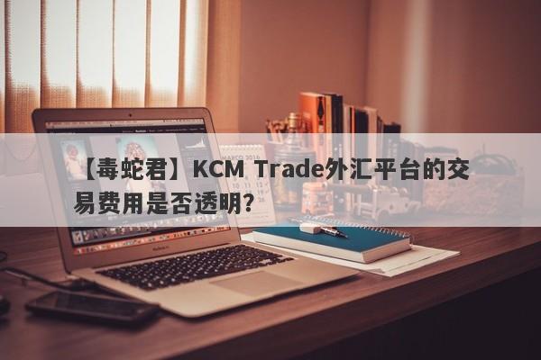 【毒蛇君】KCM Trade外汇平台的交易费用是否透明？
