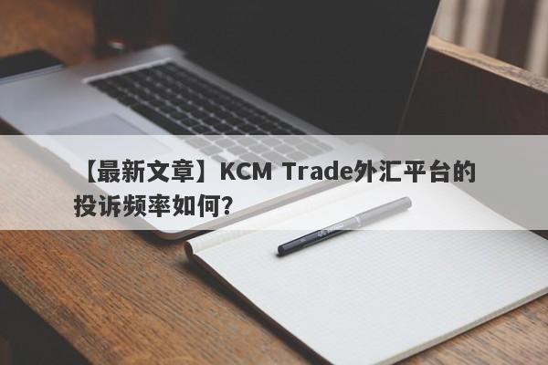 【最新文章】KCM Trade外汇平台的投诉频率如何？
