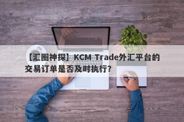 【汇圈神探】KCM Trade外汇平台的交易订单是否及时执行？
