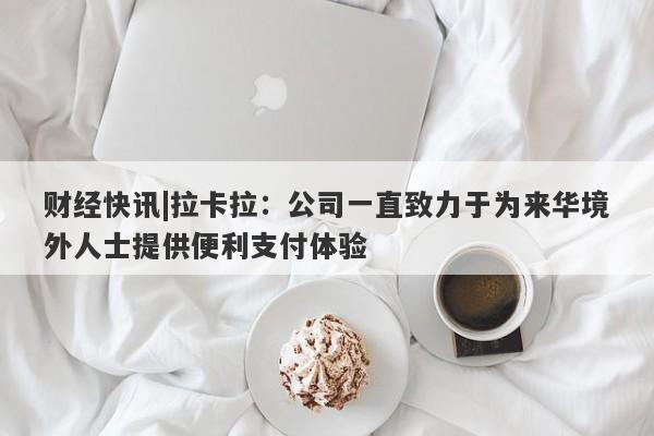 财经快讯|拉卡拉：公司一直致力于为来华境外人士提供便利支付体验