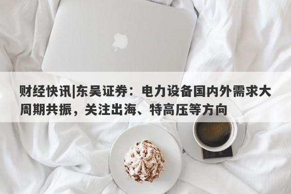 财经快讯|东吴证券：电力设备国内外需求大周期共振，关注出海、特高压等方向