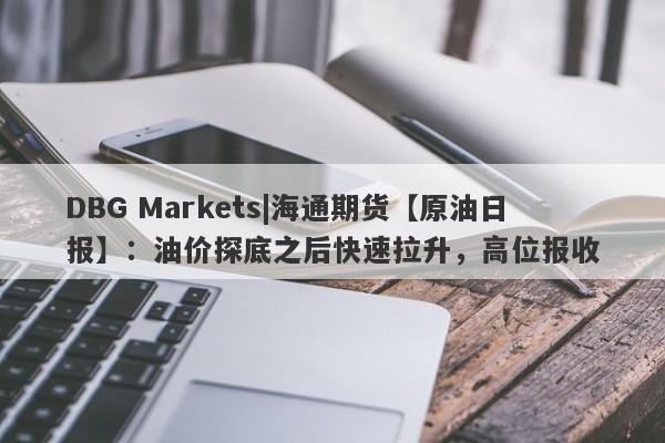 DBG Markets|海通期货【原油日报】：油价探底之后快速拉升，高位报收