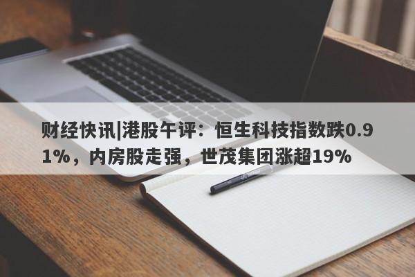 财经快讯|港股午评：恒生科技指数跌0.91%，内房股走强，世茂集团涨超19%