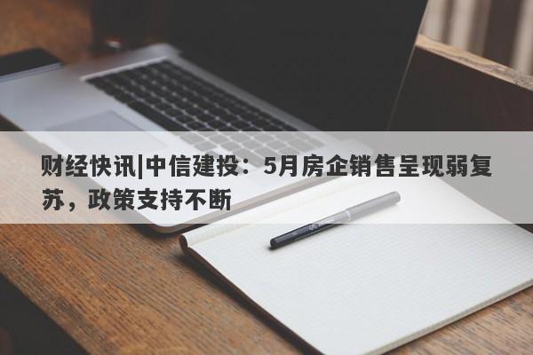 财经快讯|中信建投：5月房企销售呈现弱复苏，政策支持不断