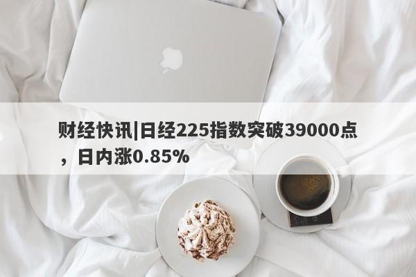 财经快讯|日经225指数突破39000点，日内涨0.85%