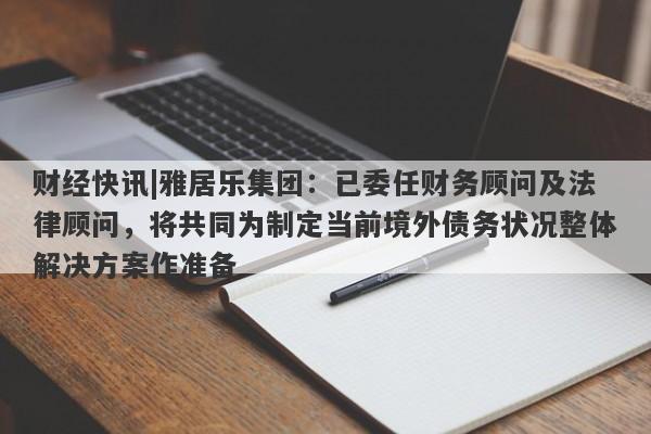 财经快讯|雅居乐集团：已委任财务顾问及法律顾问，将共同为制定当前境外债务状况整体解决方案作准备