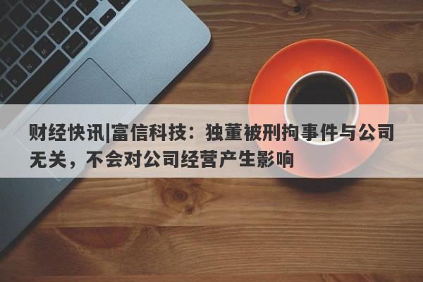 财经快讯|富信科技：独董被刑拘事件与公司无关，不会对公司经营产生影响