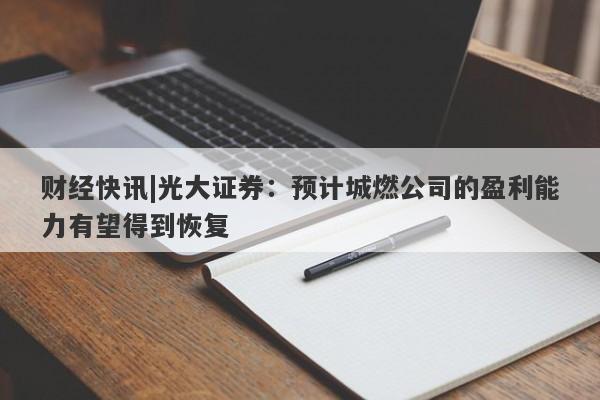 财经快讯|光大证券：预计城燃公司的盈利能力有望得到恢复