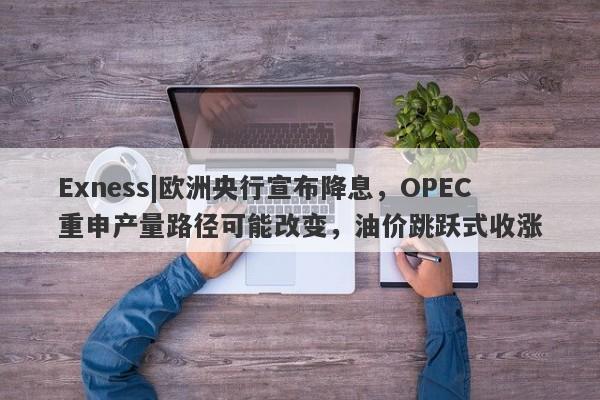 Exness|欧洲央行宣布降息，OPEC重申产量路径可能改变，油价跳跃式收涨