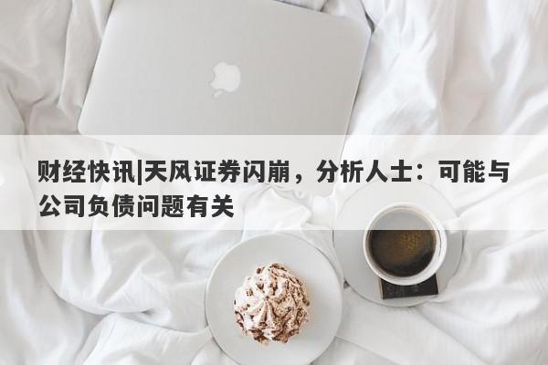 财经快讯|天风证券闪崩，分析人士：可能与公司负债问题有关