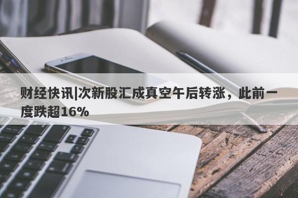 财经快讯|次新股汇成真空午后转涨，此前一度跌超16%