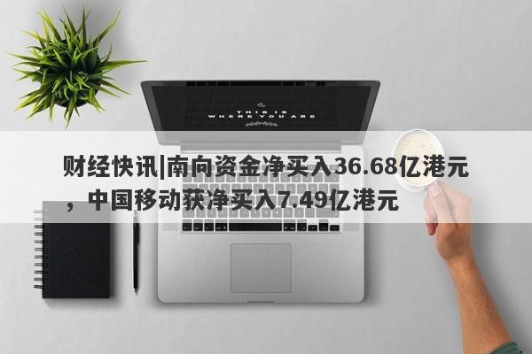 财经快讯|南向资金净买入36.68亿港元，中国移动获净买入7.49亿港元