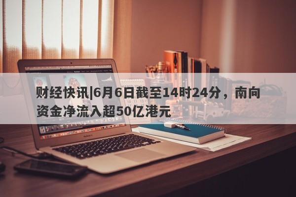 财经快讯|6月6日截至14时24分，南向资金净流入超50亿港元