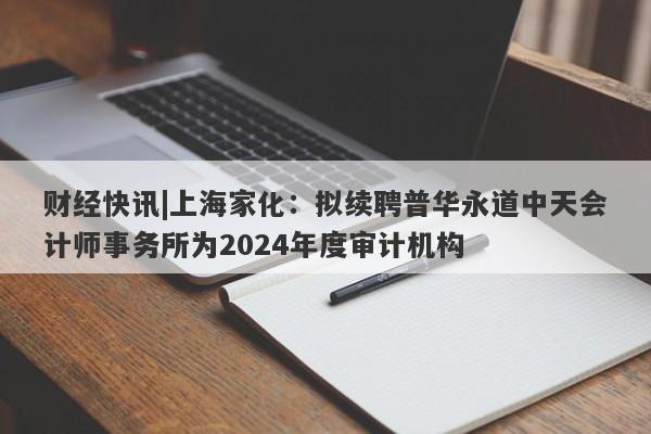 财经快讯|上海家化：拟续聘普华永道中天会计师事务所为2024年度审计机构