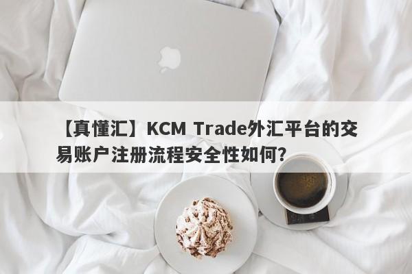 【真懂汇】KCM Trade外汇平台的交易账户注册流程安全性如何？