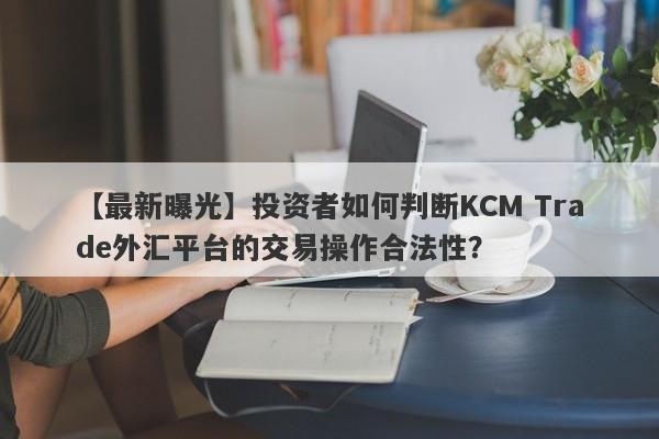 【最新曝光】投资者如何判断KCM Trade外汇平台的交易操作合法性？