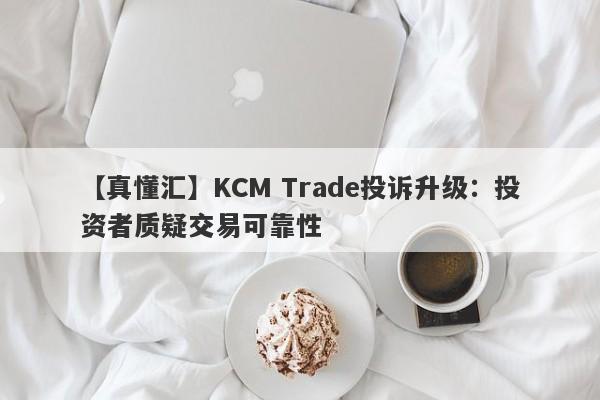 【真懂汇】KCM Trade投诉升级：投资者质疑交易可靠性